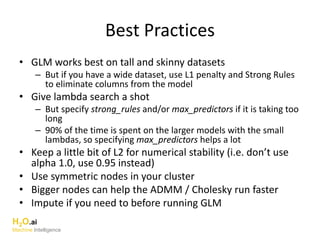 Best Practices
• GLM works best on tall and skinny datasets
– But if you have a wide dataset, use L1 penalty and Strong Rules
to eliminate columns from the model
• Give lambda search a shot
– But specify strong_rules and/or max_predictors if it is taking too
long
– 90% of the time is spent on the larger models with the small
lambdas, so specifying max_predictors helps a lot
• Keep a little bit of L2 for numerical stability (i.e. don’t use
alpha 1.0, use 0.95 instead)
• Use symmetric nodes in your cluster
• Bigger nodes can help the ADMM / Cholesky run faster
• Impute if you need to before running GLM
H2O.ai
Machine Intelligence
 