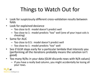 Things to Watch Out for
• Look for suspiciously different cross-validation results between
folds
• Look for explained deviance
– Too close to 0: model doesn’t predict well
– Too close to 1: model predicts “too” well (one of your input cols is
cheating)
• Same for AUC
– Too close to 0.5: model doesn’t predict well
– Too close to 1: model predicts “too” well
• See if GLM stops early for a particular lambda that interests you
(performing all the iterations probably means the solution isn’t
good)
• Too many N/As in your data (GLM discards rows with N/A values)
– If you have a really bad column, you might accidentally be losing all
your rows.
H2O.ai
Machine Intelligence
 