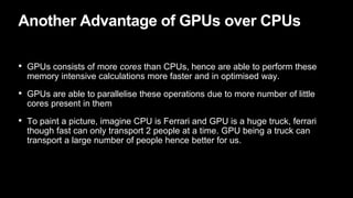 Another Advantage of GPUs over CPUs
• GPUs consists of more cores than CPUs, hence are able to perform these
memory intensive calculations more faster and in optimised way.
• GPUs are able to parallelise these operations due to more number of little
cores present in them
• To paint a picture, imagine CPU is Ferrari and GPU is a huge truck, ferrari
though fast can only transport 2 people at a time. GPU being a truck can
transport a large number of people hence better for us.
 