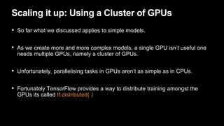 Scaling it up: Using a Cluster of GPUs
• So far what we discussed applies to simple models.
• As we create more and more complex models, a single GPU isn’t useful one
needs multiple GPUs, namely a cluster of GPUs.
• Unfortunately, parallelising tasks in GPUs aren’t as simple as in CPUs.
• Fortunately TensorFlow provides a way to distribute training amongst the
GPUs its called tf.distributed( )
 