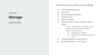 But the NoSQL graph engines exist too: DGraph
● sharded and distributed
● consistent
● provided High Availability
● fault tolerance
● Docker-friendly
● adjacency-list of (entity, attribute, value)
triples
○ entity = UID, attribute = predicate, value =
object (literal, UID of other entities)
○ triple - unit of sharding
■ sharding unit - attribute
■ each attribute assigned to a group of
nodes
● schema definition or interference
● backed by Badger - Go K/V store
Storage
graph NoSQL
 