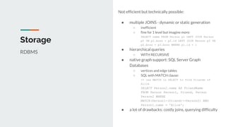 Not efficient but technically possible:
● multiple JOINS - dynamic or static generation
○ inefficient
○ fine for 1 level but imagine more:
SELECT name FROM Person p1 LEFT JOIN Person
p2 ON p1.boss = p2.id LEFT JOIN Person p3 ON
p2.boss = p3.boss WHERE p1.id = 1
● hierarchical queries
○ WITH RECURSIVE
● native graph support: SQL Server Graph
Databases
○ vertices and edge tables
○ SQL with MATCH clause:
-- use MATCH in SELECT to find friends of
Alice
SELECT Person2.name AS FriendName
FROM Person Person1, friend, Person
Person2 WHERE
MATCH(Person1-(friend)->Person2) AND
Person1.name = 'Alice';
● a lot of drawbacks: costly joins, querying difficulty
Storage
RDBMS
 