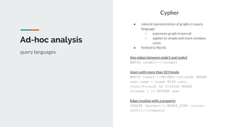 Ad-hoc analysis
Cypher
● natural representation of graphs in query
language
○ expresses graph traversal
○ applies to simple and more complex
cases
● limited to Neo4J
Any edges between node1 and node2
MATCH (node1)-->(node2)
Users with more than 10 friends
MATCH (user)-[:FRIEND]-(friend) WHERE
user.name = $name WITH user,
count(friend) AS friends WHERE
friends > 10 RETURN user
Edge creation with a property
CREATE (worker)-[:WORKS_FORY {since:
2018}]->(company)
query languages
 