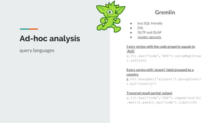 Ad-hoc analysis
Gremlin
● less SQL-friendly
● DSL
● OLTP and OLAP
● vendor-agnostic
Every vertex with the code property equals to
‘AUS’
g.V().has('code','AUS').valueMap(true
).unfold()
Every vertex with ‘airport’ label grouped by a
country
g.V().hasLabel('airport').groupCount(
).by('country')
Traversal result partial output
g.V().has('code','SAF').repeat(out())
.emit().path().by('code').limit(10)
query languages
 