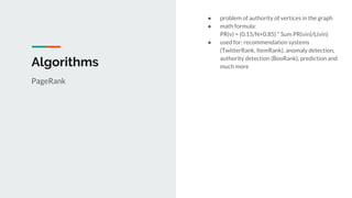 Algorithms
PageRank
● problem of authority of vertices in the graph
● math formula:
PR(v) = (0.15/N+0.85) * Sum PR(vin)/L(vin)
● used for: recommendation systems
(TwitterRank, ItemRank), anomaly detection,
authority detection (BooRank), prediction and
much more
 