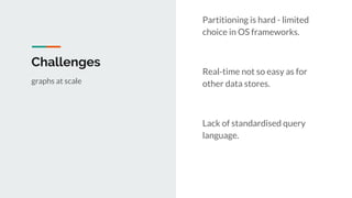 Challenges
Partitioning is hard - limited
choice in OS frameworks.
Real-time not so easy as for
other data stores.
Lack of standardised query
language.
graphs at scale
 