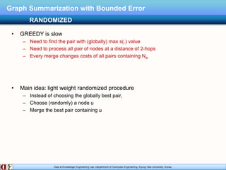 Data & Knowledge Engineering Lab, Department of Computer Engineering, Kyung Hee University, Korea.
Graph Summarization with Bounded Error
• GREEDY is slow
– Need to find the pair with (globally) max s(.) value
– Need to process all pair of nodes at a distance of 2-hops
– Every merge changes costs of all pairs containing Nw
• Main idea: light weight randomized procedure
– Instead of choosing the globally best pair,
– Choose (randomly) a node u
– Merge the best pair containing u
RANDOMIZED
 