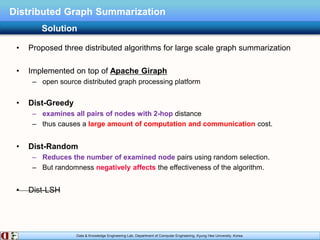 Data & Knowledge Engineering Lab, Department of Computer Engineering, Kyung Hee University, Korea.
Distributed Graph Summarization
• Proposed three distributed algorithms for large scale graph summarization
• Implemented on top of Apache Giraph
– open source distributed graph processing platform
• Dist-Greedy
– examines all pairs of nodes with 2-hop distance
– thus causes a large amount of computation and communication cost.
• Dist-Random
– Reduces the number of examined node pairs using random selection.
– But randomness negatively affects the effectiveness of the algorithm.
• Dist-LSH
Solution
 