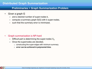 Data & Knowledge Engineering Lab, Department of Computer Engineering, Kyung Hee University, Korea.
Distributed Graph Summarization
• Given a graph G
– and a desired number of super-nodes k,
– compute a summary graph S(G) with k super-nodes,
– such that the summary error is minimized.
• Graph summarization is NP-hard
– Difficult part is determining the super-nodes VS
– Once the supernodes are decided,
o constructing the super-edges with minimum summary
o error can be achieved in polynomial time.
Preliminaries > Graph Summarization Problem
 