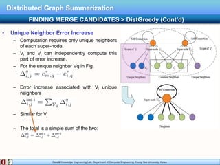 Data & Knowledge Engineering Lab, Department of Computer Engineering, Kyung Hee University, Korea.
Distributed Graph Summarization
• Unique Neighbor Error Increase
– Computation requires only unique neighbors
of each super-node.
– Vi and Vj can independently compute this
part of error increase.
– For the unique neighbor Vq in Fig.
– Error increase associated with Vi unique
neighbors
– Similar for Vj
– The total is a simple sum of the two:
FINDING MERGE CANDIDATES > DistGreedy (Cont’d)
 