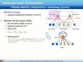 Data & Knowledge Engineering Lab, Department of Computer Engineering, Kyung Hee University, Korea.
Distributed Graph Summarization
• Self Error Increase
– requires collaboration between Vi and Vj
• Between the two super-nodes,
– the one with a larger id, say Vj
– Sends its self-conn to Vi
– Then at Vi,
– self-loop error
FINDING MERGE CANDIDATES > DistGreedy (Cont’d)
 