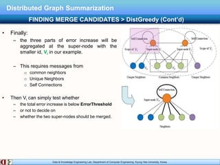 Data & Knowledge Engineering Lab, Department of Computer Engineering, Kyung Hee University, Korea.
Distributed Graph Summarization
• Finally:
– the three parts of error increase will be
aggregated at the super-node with the
smaller id, Vi in our example.
– This requires messages from
o common neighbors
o Unique Neighbors
o Self Connections
• Then Vi can simply test whether
– the total error increase is below ErrorThreshold
– or not to decide on
– whether the two super-nodes should be merged.
FINDING MERGE CANDIDATES > DistGreedy (Cont’d)
 