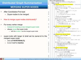 Data & Knowledge Engineering Lab, Department of Computer Engineering, Kyung Hee University, Korea.
Distributed Graph Summarization
• After Candidates-Find task
– Super-nodes to be merged
• How to merge super-nodes distributedly?
• For every vertex merge
– Instead of creating a new merged super-node
– always reuse the super-node
o with the smaller id as the merged super-node.
• super-node with larger id shall set its owner-id to the
merged super-node.
– and call VOTETOHALT()
– to turn itself to inactive.
MERGING SUPER-NODES
 