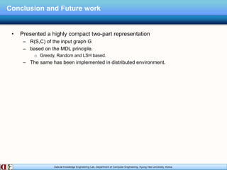 Data & Knowledge Engineering Lab, Department of Computer Engineering, Kyung Hee University, Korea.
Conclusion and Future work
• Presented a highly compact two-part representation
– R(S,C) of the input graph G
– based on the MDL principle.
o Greedy, Random and LSH based.
– The same has been implemented in distributed environment.
 