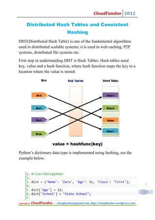 CloudFundoo 2012

       Distributed Hash Tables and Consistent
                                     Hashing
DHT(Distributed Hash Table) is one of the fundamental algorithms
used in distributed scalable systems; it is used in web caching, P2P
systems, distributed file systems etc.
First step in understanding DHT is Hash Tables. Hash tables need
key, value and a hash function, where hash function maps the key to a
location where the value is stored.

                   Keys              Hash Function            Stored Values




                Key1                                             Value3



                Key2                                             Value4



                Key3                                             Value1


                                                                 Value2
                Key4


                          value = hashfunc(key)

Python’s dictionary data type is implemented using hashing, see the
example below.


       1. #!/usr/bin/python
       2.
       3. dict = {'Name': 'Zara', 'Age': 11, 'Class': 'First'};
                                                                                         1
       4.
       5. dict['Age'] = 12;
       6. dict['School'] = "State School";
       7.
Copyright ©   CloudFundoo   | cloudfundoo@gmail.com, http://cloudfundoo.wordpress.com/
 