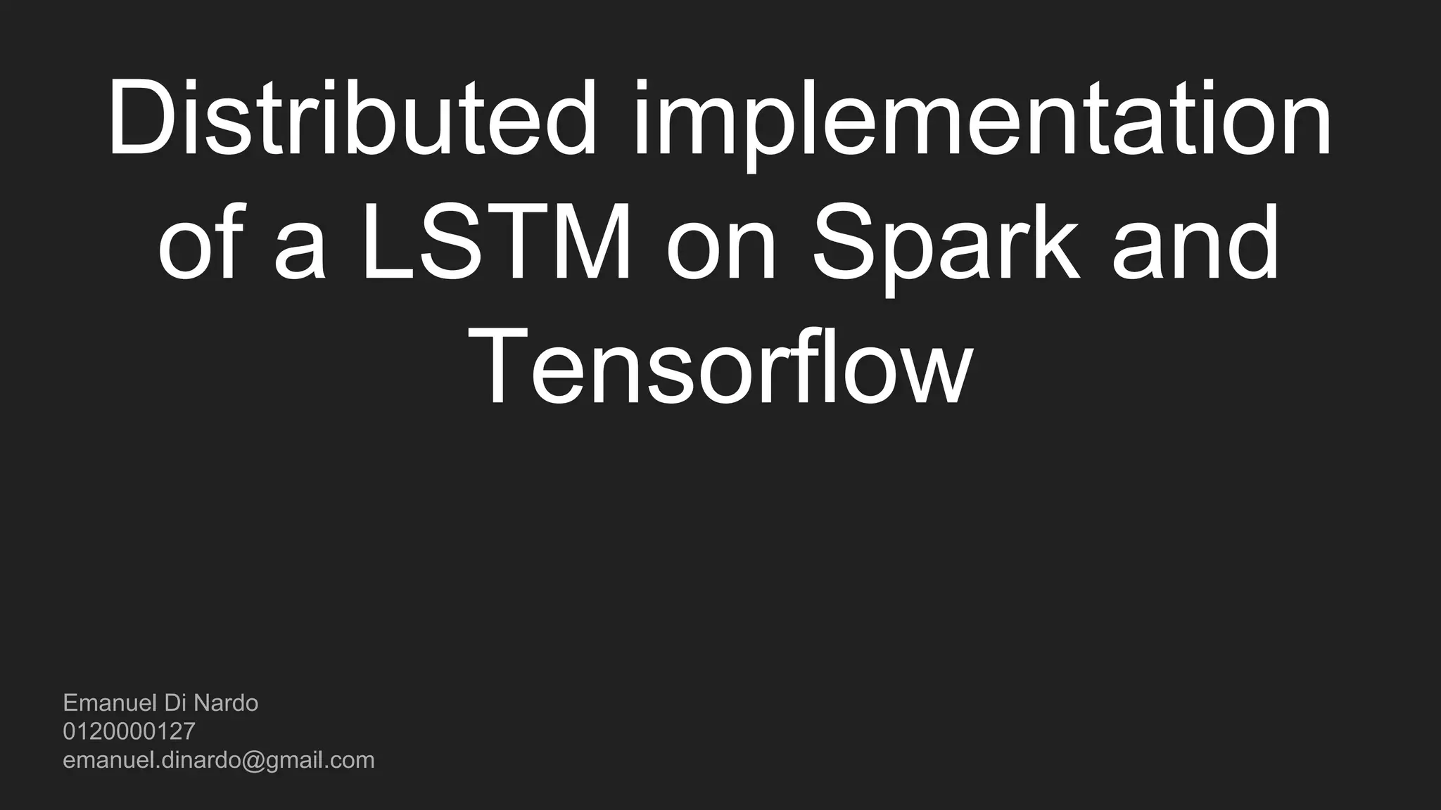Distributed implementation of a LSTM on Spark and Tensorflow Emanuel Di Nardo Source code: https://github.com/EmanuelOverflow/LSTM-TensorSpark 