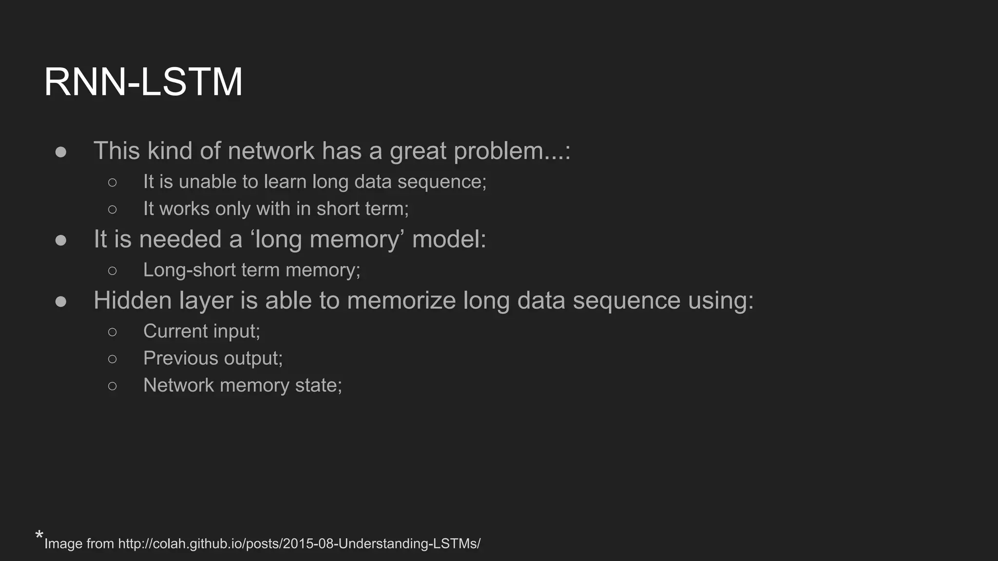 RNN-LSTM ● This kind of network has a great problem...: ○ It is unable to learn long data sequence; ○ It works only with in short term; ● It is needed a ‘long memory’ model: ○ Long-short term memory; ● Hidden layer is able to memorize long data sequence using: ○ Current input; ○ Previous output; ○ Network memory state; *Image from http://colah.github.io/posts/2015-08-Understanding-LSTMs/ 