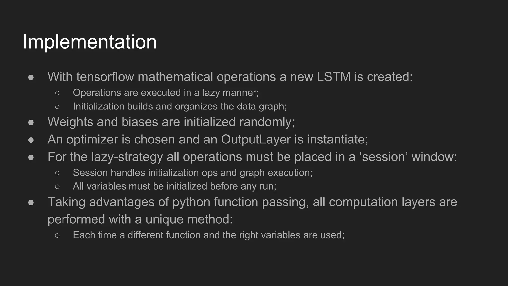 Implementation ● With tensorflow mathematical operations a new LSTM is created: ○ Operations are executed in a lazy manner; ○ Initialization builds and organizes the data graph; ● Weights and biases are initialized randomly; ● An optimizer is chosen and an OutputLayer is instantiate; ● For the lazy-strategy all operations must be placed in a ‘session’ window: ○ Session handles initialization ops and graph execution; ○ All variables must be initialized before any run; ● Taking advantages of python function passing, all computation layers are performed with a unique method: ○ Each time a different function and the right variables are used; 