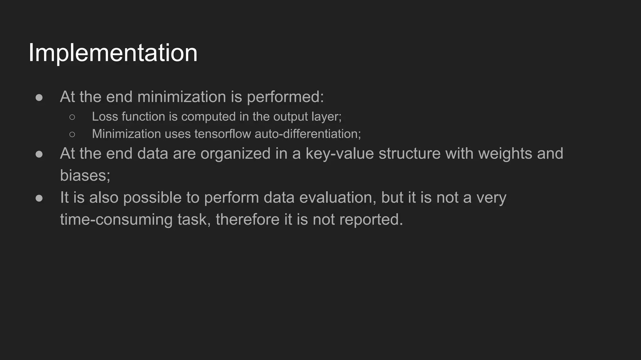 Implementation ● At the end minimization is performed: ○ Loss function is computed in the output layer; ○ Minimization uses tensorflow auto-differentiation; ● At the end data are organized in a key-value structure with weights and biases; ● It is also possible to perform data evaluation, but it is not a very time-consuming task, therefore it is not reported. 