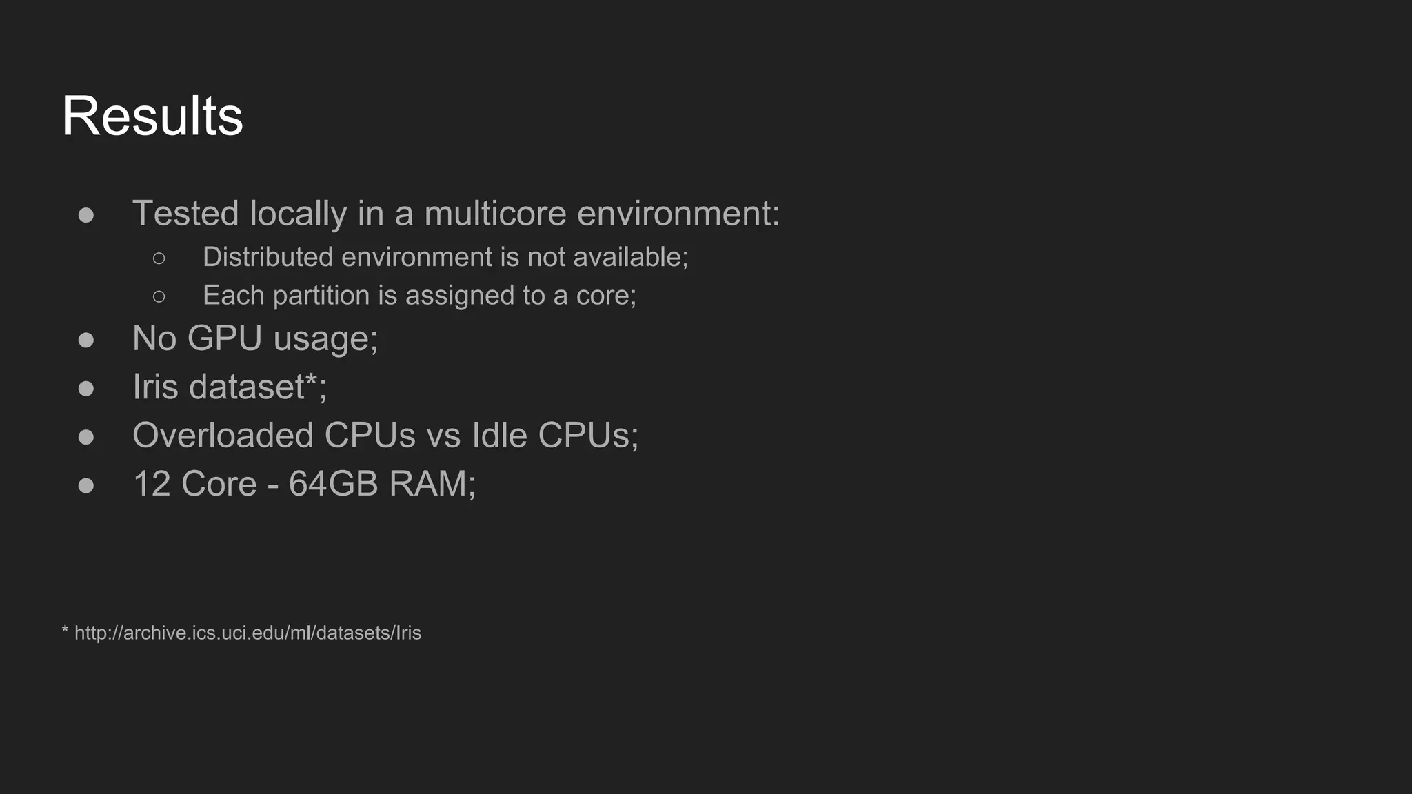 Results ● Tested locally in a multicore environment: ○ Distributed environment is not available; ○ Each partition is assigned to a core; ● No GPU usage; ● Iris dataset*; ● Overloaded CPUs vs Idle CPUs; ● 12 Core - 64GB RAM; * http://archive.ics.uci.edu/ml/datasets/Iris 