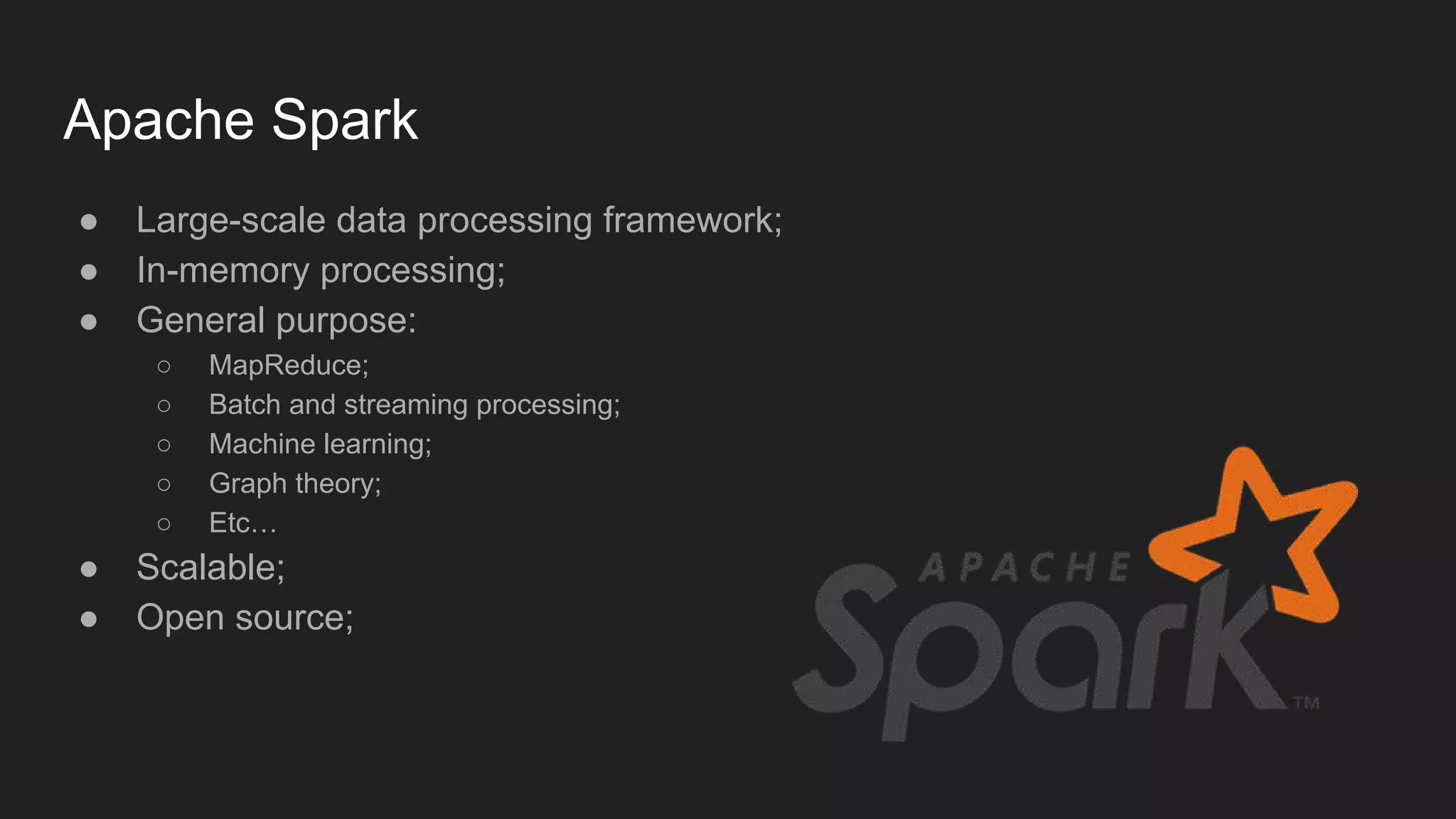 Apache Spark ● Large-scale data processing framework; ● In-memory processing; ● General purpose: ○ MapReduce; ○ Batch and streaming processing; ○ Machine learning; ○ Graph theory; ○ Etc… ● Scalable; ● Open source; 