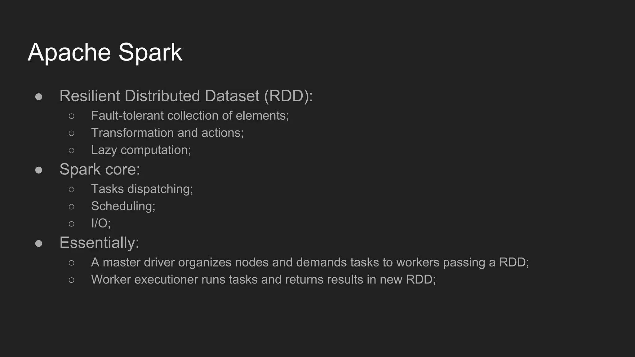 Apache Spark ● Resilient Distributed Dataset (RDD): ○ Fault-tolerant collection of elements; ○ Transformation and actions; ○ Lazy computation; ● Spark core: ○ Tasks dispatching; ○ Scheduling; ○ I/O; ● Essentially: ○ A master driver organizes nodes and demands tasks to workers passing a RDD; ○ Worker executioner runs tasks and returns results in new RDD; 