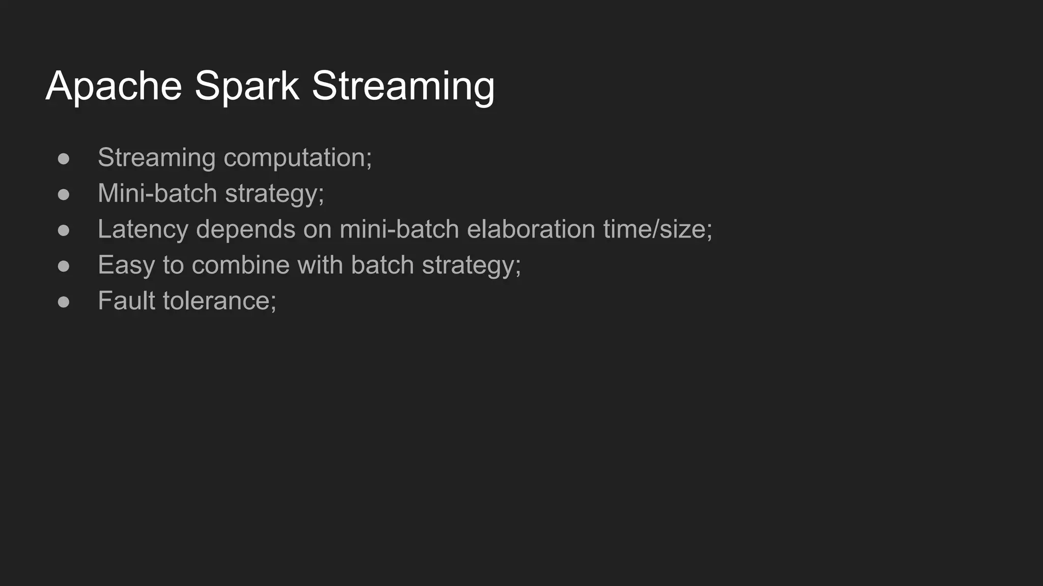Apache Spark Streaming ● Streaming computation; ● Mini-batch strategy; ● Latency depends on mini-batch elaboration time/size; ● Easy to combine with batch strategy; ● Fault tolerance; 