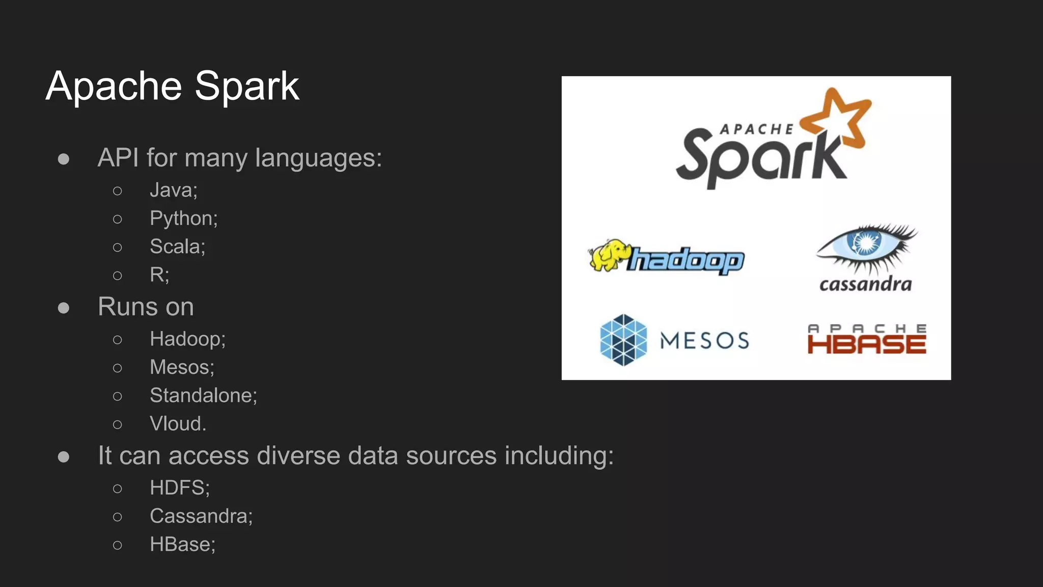 Apache Spark ● API for many languages: ○ Java; ○ Python; ○ Scala; ○ R; ● Runs on ○ Hadoop; ○ Mesos; ○ Standalone; ○ Vloud. ● It can access diverse data sources including: ○ HDFS; ○ Cassandra; ○ HBase; 