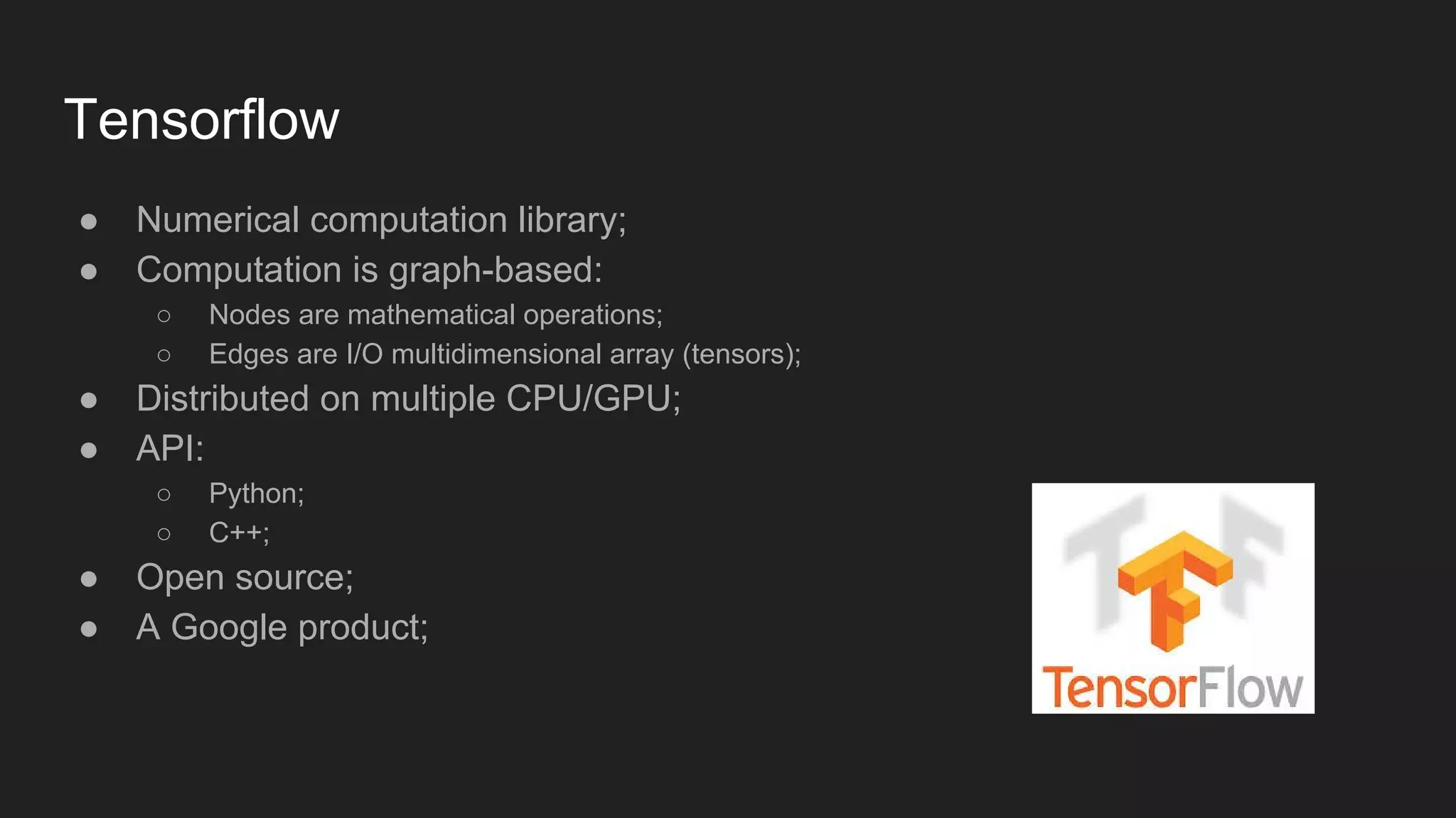 Tensorflow ● Numerical computation library; ● Computation is graph-based: ○ Nodes are mathematical operations; ○ Edges are I/O multidimensional array (tensors); ● Distributed on multiple CPU/GPU; ● API: ○ Python; ○ C++; ● Open source; ● A Google product; 