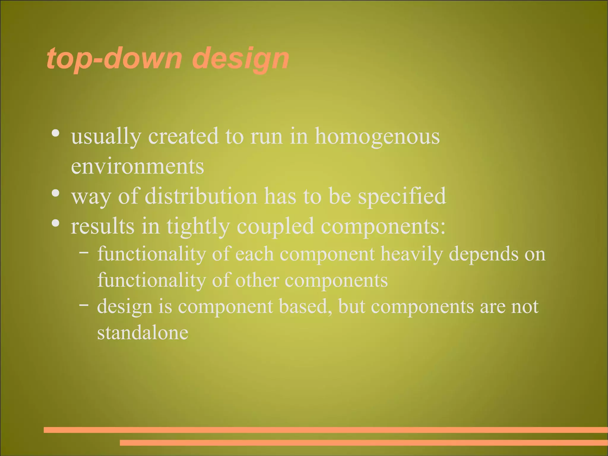 top-down design usually created to run in homogenous environments way of distribution has to be specified results in tightly coupled components: functionality of each component heavily depends on functionality of other components design is component based, but components are not standalone 
