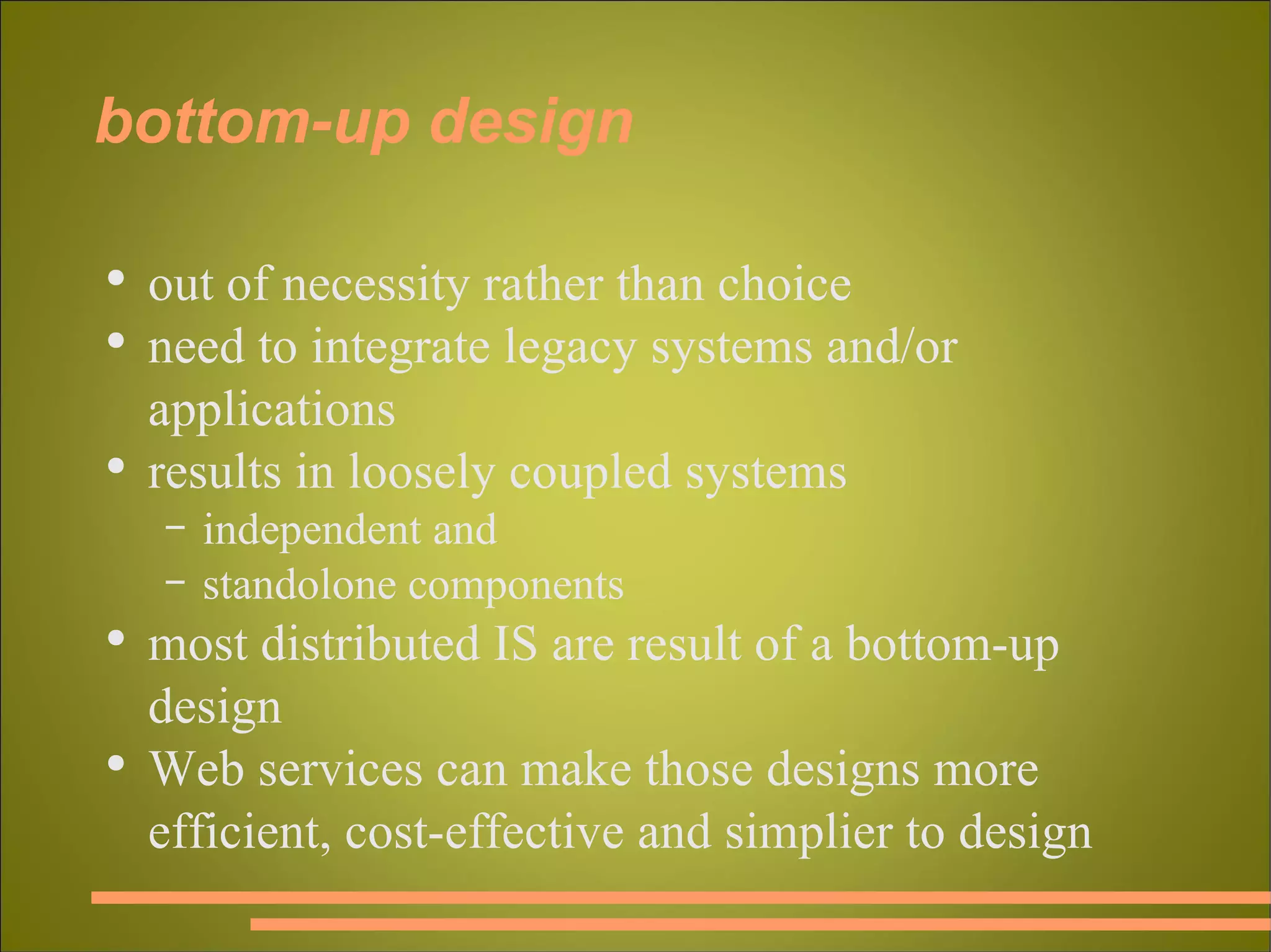 bottom-up design out of necessity rather than choice need to integrate legacy systems and/or applications results in loosely coupled systems independent and standolone components most distributed IS are result of a bottom-up design Web services can make those designs more efficient, cost-effective and simplier to design 