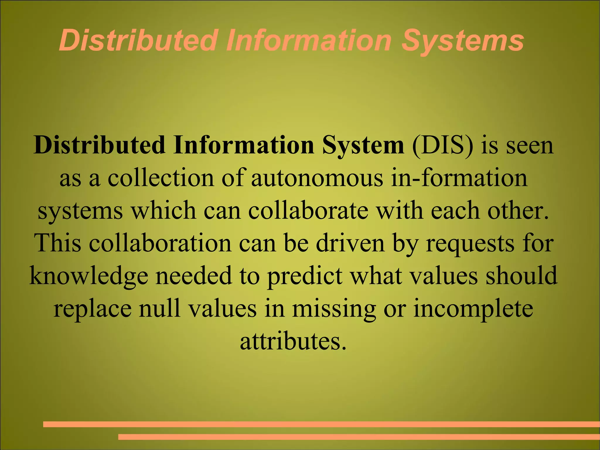 Distributed Information Systems Distributed Information System  (DIS) is seen as a collection of autonomous in­formation systems which can collaborate with each other. This collaboration can be driven by requests for knowledge needed to predict what values should replace null values in missing or incomplete attributes. 