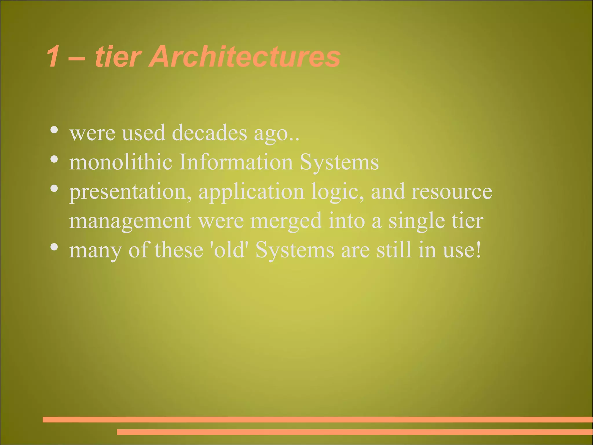 1 – tier Architectures were used decades ago.. monolithic Information Systems presentation, application logic, and resource management were merged into a single tier many of these 'old' Systems are still in use! 