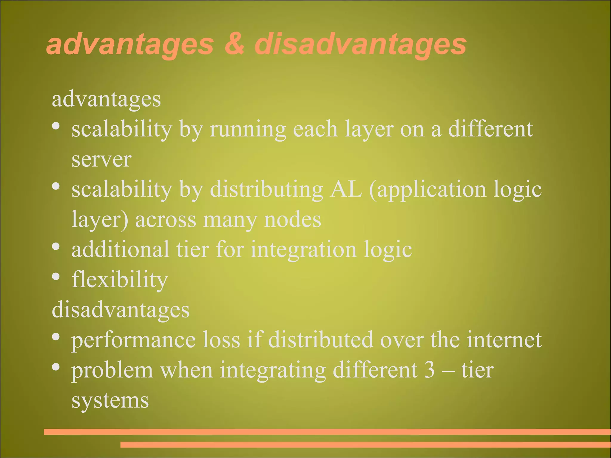 advantages & disadvantages advantages scalability by running each layer on a different server scalability by distributing AL (application logic layer) across many nodes  additional tier for integration logic flexibility disadvantages performance loss if distributed over the internet problem when integrating different 3 – tier systems 