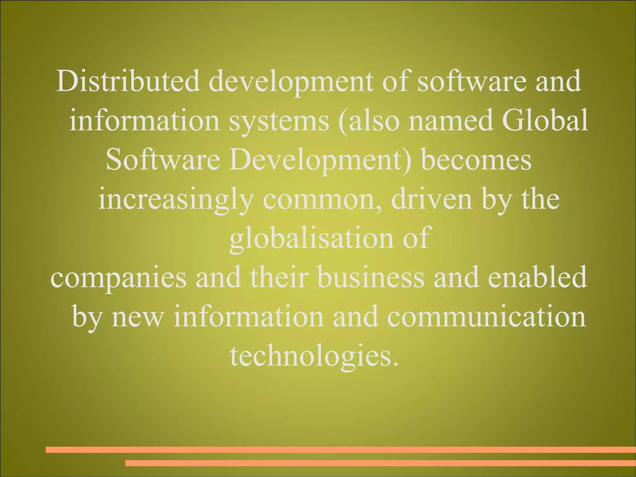 Distributed development of software and information systems (also named Global Software Development) becomes increasingly common, driven by the globalisation of companies and their business and enabled by new information and communication technologies.  