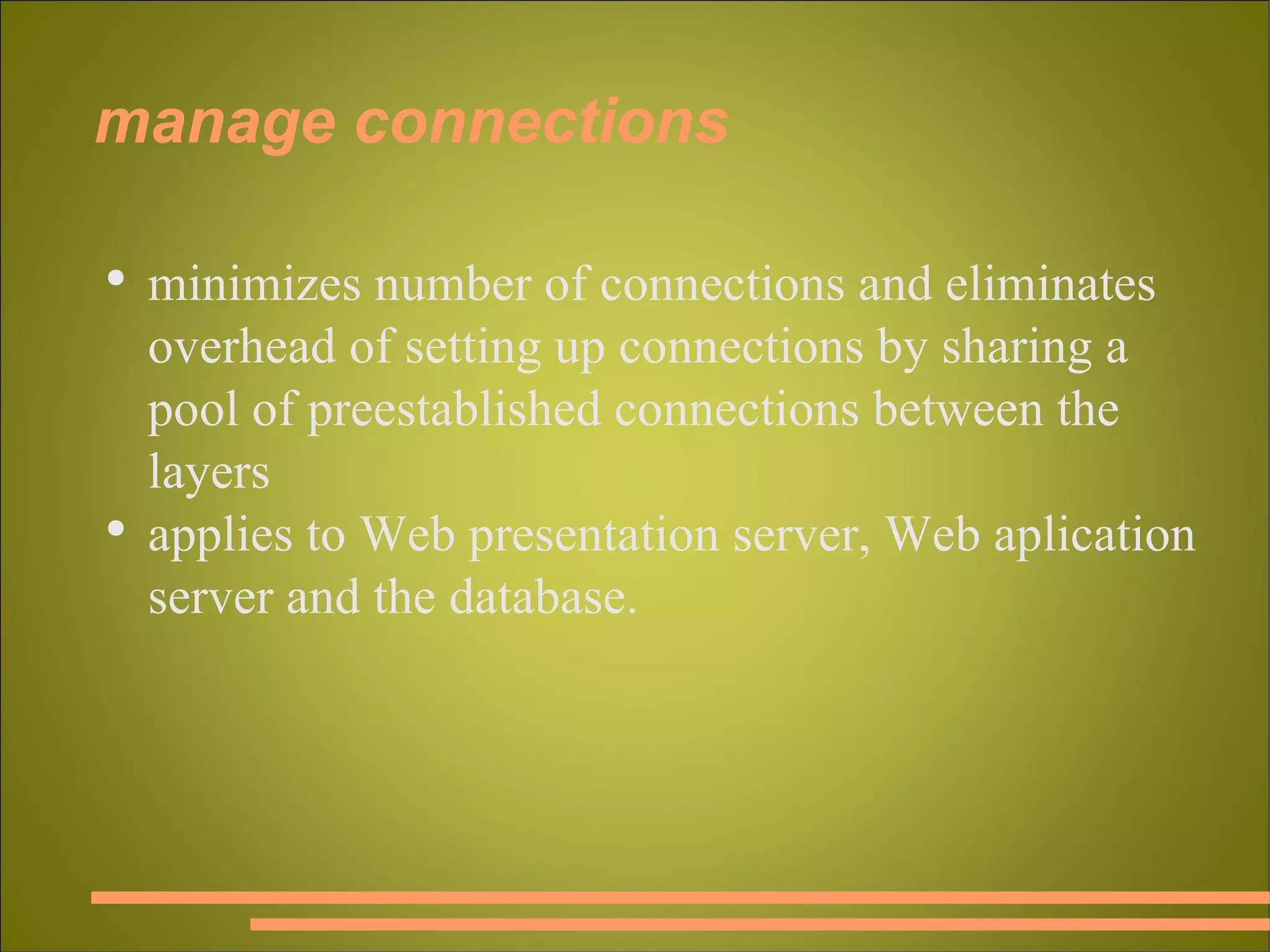 manage connections minimizes number of connections and eliminates overhead of setting up connections by sharing a pool of preestablished connections between the layers applies to Web presentation server, Web aplication server and the database. 