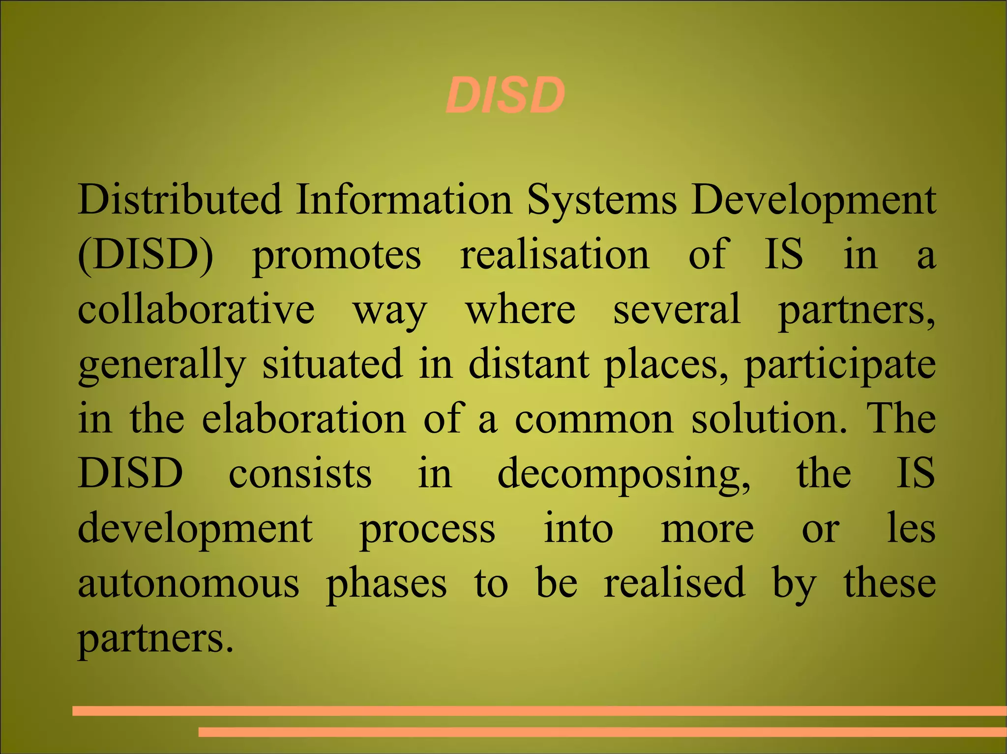DISD Distributed Information Systems Development (DISD) promotes realisation of IS in a collaborative way where several partners, generally situated in distant places, participate in the elaboration of a common solution. The DISD consists in decomposing, the IS development process into more or les autonomous phases to be realised by these partners. 