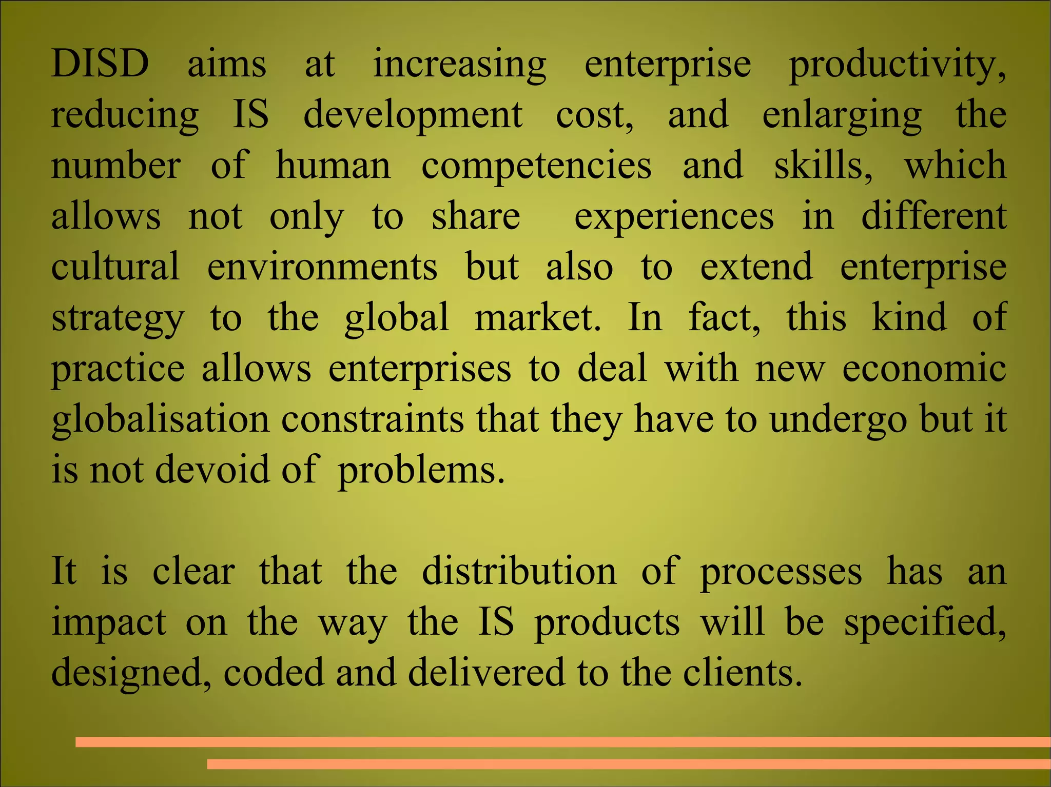 DISD aims at increasing enterprise productivity, reducing IS development cost, and enlarging the number of human competencies and skills, which allows not only to share  experiences in different cultural environments but also to extend enterprise strategy to the global market. In fact, this kind of practice allows enterprises to deal with new economic globalisation constraints that they have to undergo but it is not devoid of  problems.  It is clear that the distribution of processes has an impact on the way the IS products will be specified, designed, coded and delivered to the clients. 