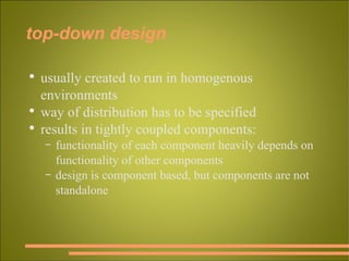 top-down design usually created to run in homogenous environments way of distribution has to be specified results in tightly coupled components: functionality of each component heavily depends on functionality of other components design is component based, but components are not standalone 