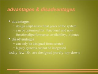 advantages & disadvantages advantages: design emphasises final goals of the system can be optimized for: functional and non-functional(performance, availability,..) issues disadvantages can only be designed from scratch legacy systems cannot be integrated today few ISs  are designed purely top-down 