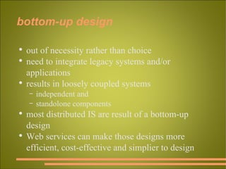 bottom-up design out of necessity rather than choice need to integrate legacy systems and/or applications results in loosely coupled systems independent and standolone components most distributed IS are result of a bottom-up design Web services can make those designs more efficient, cost-effective and simplier to design 