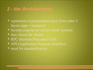 2 - tier Architectures separation of presentation layer from other 2 layers (app + resource)  became popular as 'server/client' systems thin clients/fat clients RPC (Remote Procedure Call) API (Application Program Interface) need for standardization  