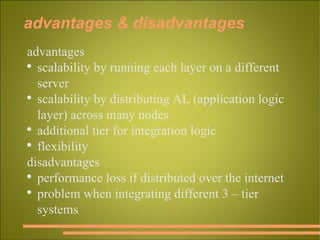 advantages & disadvantages advantages scalability by running each layer on a different server scalability by distributing AL (application logic layer) across many nodes  additional tier for integration logic flexibility disadvantages performance loss if distributed over the internet problem when integrating different 3 – tier systems 