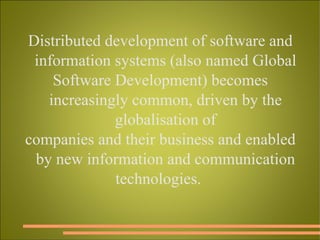 Distributed development of software and information systems (also named Global Software Development) becomes increasingly common, driven by the globalisation of companies and their business and enabled by new information and communication technologies.  