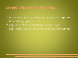 create cluster of machines services more client requests. improves response time through parallelism applies to Web presentation server, Web application server, directory and security servers 