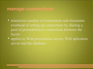 manage connections minimizes number of connections and eliminates overhead of setting up connections by sharing a pool of preestablished connections between the layers applies to Web presentation server, Web aplication server and the database. 