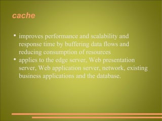 cache improves performance and scalability and response time by buffering data flows and reducing consumption of resources applies to the edge server, Web presentation server, Web application server, network, existing business applications and the database. 