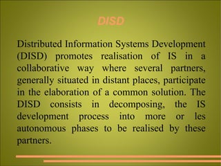 DISD Distributed Information Systems Development (DISD) promotes realisation of IS in a collaborative way where several partners, generally situated in distant places, participate in the elaboration of a common solution. The DISD consists in decomposing, the IS development process into more or les autonomous phases to be realised by these partners. 