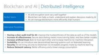 2
General Propose Chain
General Propose Chain
Blockchain and AI | Distributed Intelligence
Perfect Storm
Alternative Possibilities
• AI and encryption work very well together
• Blockchain can help us track, understand and explain decisions made by AI
• AI can manage blockchains more efficiently than humans
• Having a clear audit trail for AI: improve the trustworthiness of the data as well as of the models
• Increase AI effectiveness: Secure data sharing means more training data), and then better models
• Increase artificial trust: Bots to trust each other and increase machine-to-machine interaction
• Scalability: AI can introduce new decentralized learning systems such as federated learning
• Security: AI can bring security to blockchain via incredible progress made by machine learning
• Reduce Network Latency: Better efficiency and a lower energy consumption
 