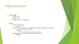 Implementation
❖ Technology :
❖ Spark 1.5.2
❖ Scala 2.10
❖ GraphX 1.5.2 (+ Pregel API)
❖ Steps :
❖ Create K-graphlets
❖ Pregel
❖ Parallel BC calculation - contribution of vertex X to other vertices BC
❖ Local for each vertex’ graphlet
❖ Brandes
❖ Also parallelized for each vertex in k-graphlet
❖ BC Aggregation - final kBC score for each vertex
❖ Reduce
 